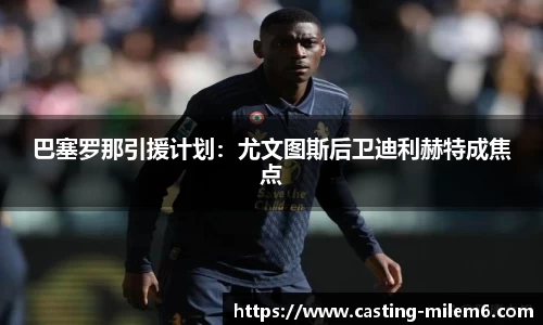 巴塞罗那引援计划：尤文图斯后卫迪利赫特成焦点